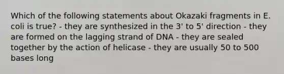 Which of the following statements about Okazaki fragments in E. coli is true? - they are synthesized in the 3' to 5' direction - they are formed on the lagging strand of DNA - they are sealed together by the action of helicase - they are usually 50 to 500 bases long