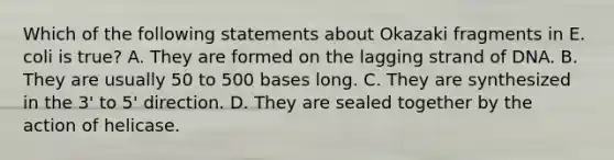 Which of the following statements about Okazaki fragments in E. coli is true? A. They are formed on the lagging strand of DNA. B. They are usually 50 to 500 bases long. C. They are synthesized in the 3' to 5' direction. D. They are sealed together by the action of helicase.