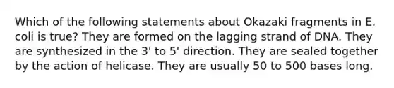 Which of the following statements about Okazaki fragments in E. coli is true? They are formed on the lagging strand of DNA. They are synthesized in the 3' to 5' direction. They are sealed together by the action of helicase. They are usually 50 to 500 bases long.