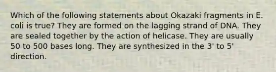 Which of the following statements about Okazaki fragments in E. coli is true? They are formed on the lagging strand of DNA. They are sealed together by the action of helicase. They are usually 50 to 500 bases long. They are synthesized in the 3' to 5' direction.