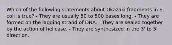 Which of the following statements about Okazaki fragments in E. coli is true? - They are usually 50 to 500 bases long. - They are formed on the lagging strand of DNA. - They are sealed together by the action of helicase. - They are synthesized in the 3' to 5' direction.