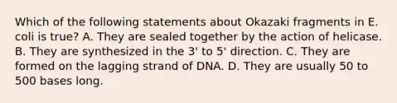 Which of the following statements about Okazaki fragments in E. coli is true? A. They are sealed together by the action of helicase. B. They are synthesized in the 3' to 5' direction. C. They are formed on the lagging strand of DNA. D. They are usually 50 to 500 bases long.