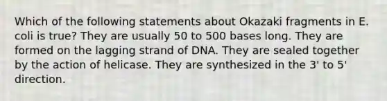 Which of the following statements about Okazaki fragments in E. coli is true? They are usually 50 to 500 bases long. They are formed on the lagging strand of DNA. They are sealed together by the action of helicase. They are synthesized in the 3' to 5' direction.