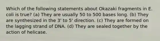 Which of the following statements about Okazaki fragments in E. coli is true? (a) They are usually 50 to 500 bases long. (b) They are synthesized in the 3' to 5' direction. (c) They are formed on the lagging strand of DNA. (d) They are sealed together by the action of helicase.