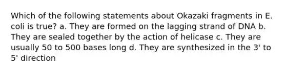 Which of the following statements about Okazaki fragments in E. coli is true? a. They are formed on the lagging strand of DNA b. They are sealed together by the action of helicase c. They are usually 50 to 500 bases long d. They are synthesized in the 3' to 5' direction