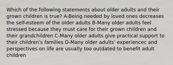 Which of the following statements about older adults and their grown children is true? A-Being needed by loved ones decreases the self-esteem of the older adults B-Many older adults feel stressed because they must care for their grown children and their grandchildren C-Many older adults give practical support to their children's families D-Many older adults' experiencec and perspectives on life are usually too outdated to benefit adult children