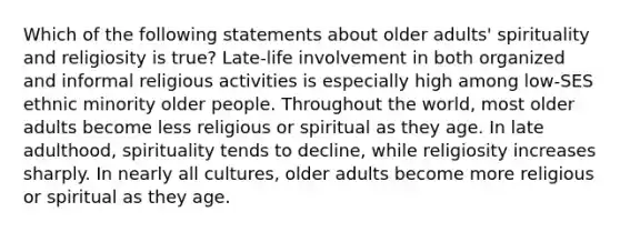 Which of the following statements about older adults' spirituality and religiosity is true? Late-life involvement in both organized and informal religious activities is especially high among low-SES ethnic minority older people. Throughout the world, most older adults become less religious or spiritual as they age. In late adulthood, spirituality tends to decline, while religiosity increases sharply. In nearly all cultures, older adults become more religious or spiritual as they age.