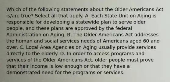 Which of the following statements about the Older Americans Act is/are true? Select all that apply. A. Each State Unit on Aging is responsible for developing a statewide plan to serve older people, and these plans are approved by the federal Administration on Aging. B. The Older Americans Act addresses the human and social services needs of Americans aged 60 and over. C. Local Area Agencies on Aging usually provide services directly to the elderly. D. In order to access programs and services of the Older Americans Act, older people must prove that their income is low enough or that they have a demonstrated need for the programs or services.