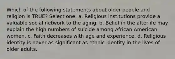 Which of the following statements about older people and religion is TRUE? Select one: a. Religious institutions provide a valuable social network to the aging. b. Belief in the afterlife may explain the high numbers of suicide among African American women. c. Faith decreases with age and experience. d. Religious identity is never as significant as ethnic identity in the lives of older adults.