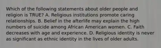 Which of the following statements about older people and religion is TRUE? A. Religious institutions promote caring relationships. B. Belief in the afterlife may explain the high numbers of suicide among African American women. C. Faith decreases with age and experience. D. Religious identity is never as significant as ethnic identity in the lives of older adults.