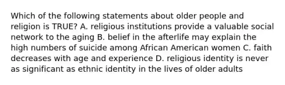 Which of the following statements about older people and religion is TRUE? A. religious institutions provide a valuable social network to the aging B. belief in the afterlife may explain the high numbers of suicide among African American women C. faith decreases with age and experience D. religious identity is never as significant as ethnic identity in the lives of older adults