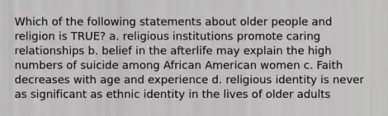 Which of the following statements about older people and religion is TRUE? a. religious institutions promote caring relationships b. belief in the afterlife may explain the high numbers of suicide among African American women c. Faith decreases with age and experience d. religious identity is never as significant as ethnic identity in the lives of older adults