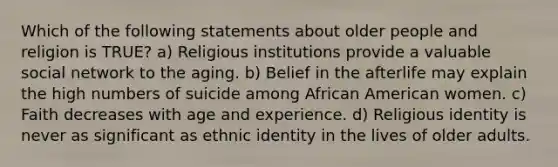 Which of the following statements about older people and religion is TRUE? a) Religious institutions provide a valuable social network to the aging. b) Belief in the afterlife may explain the high numbers of suicide among African American women. c) Faith decreases with age and experience. d) Religious identity is never as significant as ethnic identity in the lives of older adults.