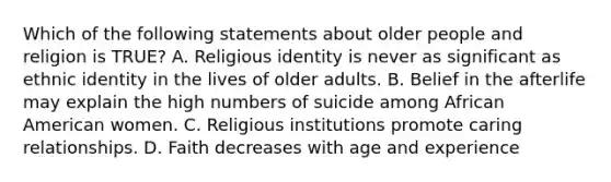 Which of the following statements about older people and religion is TRUE? A. Religious identity is never as significant as ethnic identity in the lives of older adults. B. Belief in the afterlife may explain the high numbers of suicide among African American women. C. Religious institutions promote caring relationships. D. Faith decreases with age and experience