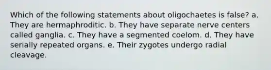 Which of the following statements about oligochaetes is false? a. They are hermaphroditic. b. They have separate nerve centers called ganglia. c. They have a segmented coelom. d. They have serially repeated organs. e. Their zygotes undergo radial cleavage.