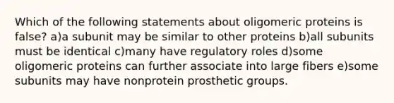 Which of the following statements about oligomeric proteins is false? a)a subunit may be similar to other proteins b)all subunits must be identical c)many have regulatory roles d)some oligomeric proteins can further associate into large fibers e)some subunits may have nonprotein prosthetic groups.