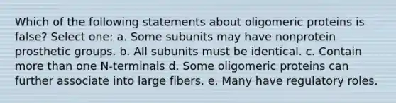 Which of the following statements about oligomeric proteins is false? Select one: a. Some subunits may have nonprotein prosthetic groups. b. All subunits must be identical. c. Contain more than one N-terminals d. Some oligomeric proteins can further associate into large fibers. e. Many have regulatory roles.