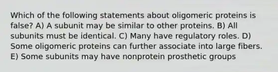 Which of the following statements about oligomeric proteins is false? A) A subunit may be similar to other proteins. B) All subunits must be identical. C) Many have regulatory roles. D) Some oligomeric proteins can further associate into large fibers. E) Some subunits may have nonprotein prosthetic groups