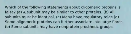 Which of the following statements about oligomeric proteins is false? (a) A subunit may be similar to other proteins. (b) All subunits must be identical. (c) Many have regulatory roles (d) Some oligomeric proteins can further associate into large fibres. (e) Some subunits may have nonprotein prosthetic groups.