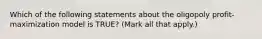 Which of the following statements about the oligopoly profit-maximization model is TRUE? (Mark all that apply.)