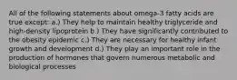 All of the following statements about omega-3 fatty acids are true except: a.) They help to maintain healthy triglyceride and high-density lipoprotein b.) They have significantly contributed to the obesity epidemic c.) They are necessary for healthy infant growth and development d.) They play an important role in the production of hormones that govern numerous metabolic and biological processes