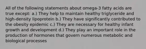 All of the following statements about omega-3 fatty acids are true except: a.) They help to maintain healthy triglyceride and high-density lipoprotein b.) They have significantly contributed to the obesity epidemic c.) They are necessary for healthy infant growth and development d.) They play an important role in the production of hormones that govern numerous metabolic and biological processes