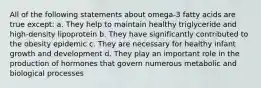 All of the following statements about omega-3 fatty acids are true except: a. They help to maintain healthy triglyceride and high-density lipoprotein b. They have significantly contributed to the obesity epidemic c. They are necessary for healthy infant growth and development d. They play an important role in the production of hormones that govern numerous metabolic and biological processes