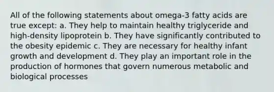 All of the following statements about omega-3 fatty acids are true except: a. They help to maintain healthy triglyceride and high-density lipoprotein b. They have significantly contributed to the obesity epidemic c. They are necessary for healthy infant growth and development d. They play an important role in the production of hormones that govern numerous metabolic and biological processes