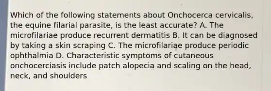 Which of the following statements about Onchocerca cervicalis, the equine filarial parasite, is the least accurate? A. The microfilariae produce recurrent dermatitis B. It can be diagnosed by taking a skin scraping C. The microfilariae produce periodic ophthalmia D. Characteristic symptoms of cutaneous onchocerciasis include patch alopecia and scaling on the head, neck, and shoulders