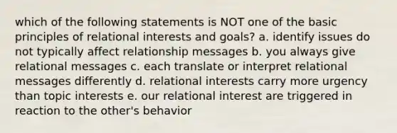 which of the following statements is NOT one of the basic principles of relational interests and goals? a. identify issues do not typically affect relationship messages b. you always give relational messages c. each translate or interpret relational messages differently d. relational interests carry more urgency than topic interests e. our relational interest are triggered in reaction to the other's behavior