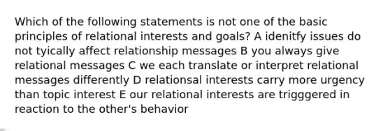 Which of the following statements is not one of the basic principles of relational interests and goals? A idenitfy issues do not tyically affect relationship messages B you always give relational messages C we each translate or interpret relational messages differently D relationsal interests carry more urgency than topic interest E our relational interests are trigggered in reaction to the other's behavior