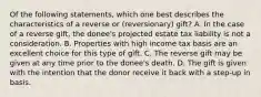 Of the following statements, which one best describes the characteristics of a reverse or (reversionary) gift? A. In the case of a reverse gift, the donee's projected estate tax liability is not a consideration. B. Properties with high income tax basis are an excellent choice for this type of gift. C. The reverse gift may be given at any time prior to the donee's death. D. The gift is given with the intention that the donor receive it back with a step-up in basis.