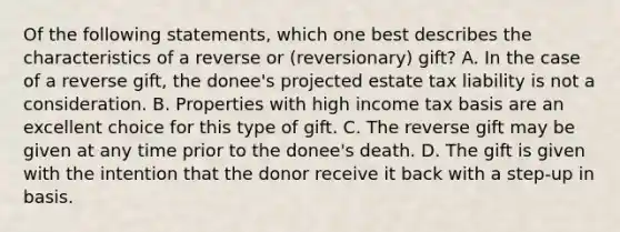 Of the following statements, which one best describes the characteristics of a reverse or (reversionary) gift? A. In the case of a reverse gift, the donee's projected estate tax liability is not a consideration. B. Properties with high income tax basis are an excellent choice for this type of gift. C. The reverse gift may be given at any time prior to the donee's death. D. The gift is given with the intention that the donor receive it back with a step-up in basis.