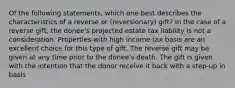 Of the following statements, which one best describes the characteristics of a reverse or (reversionary) gift? In the case of a reverse gift, the donee's projected estate tax liability is not a consideration. Properties with high income tax basis are an excellent choice for this type of gift. The reverse gift may be given at any time prior to the donee's death. The gift is given with the intention that the donor receive it back with a step-up in basis