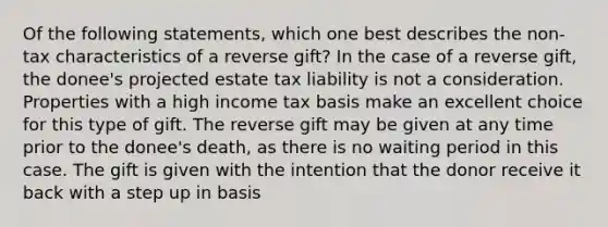 Of the following statements, which one best describes the non-tax characteristics of a reverse gift? In the case of a reverse gift, the donee's projected estate tax liability is not a consideration. Properties with a high income tax basis make an excellent choice for this type of gift. The reverse gift may be given at any time prior to the donee's death, as there is no waiting period in this case. The gift is given with the intention that the donor receive it back with a step up in basis