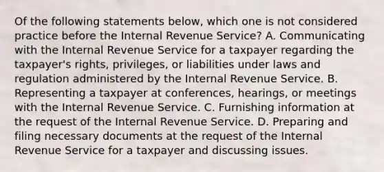 Of the following statements below, which one is not considered practice before the Internal Revenue Service? A. Communicating with the Internal Revenue Service for a taxpayer regarding the taxpayer's rights, privileges, or liabilities under laws and regulation administered by the Internal Revenue Service. B. Representing a taxpayer at conferences, hearings, or meetings with the Internal Revenue Service. C. Furnishing information at the request of the Internal Revenue Service. D. Preparing and filing necessary documents at the request of the Internal Revenue Service for a taxpayer and discussing issues.