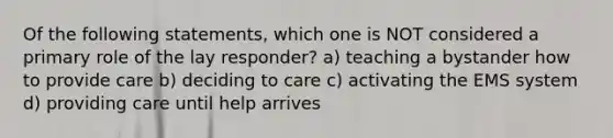 Of the following statements, which one is NOT considered a primary role of the lay responder? a) teaching a bystander how to provide care b) deciding to care c) activating the EMS system d) providing care until help arrives