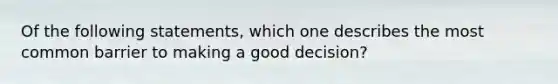 Of the following statements, which one describes the most common barrier to making a good decision?