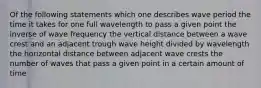 Of the following statements which one describes wave period the time it takes for one full wavelength to pass a given point the inverse of wave frequency the vertical distance between a wave crest and an adjacent trough wave height divided by wavelength the horizontal distance between adjacent wave crests the number of waves that pass a given point in a certain amount of time