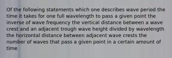 Of the following statements which one describes wave period the time it takes for one full wavelength to pass a given point the inverse of wave frequency the vertical distance between a wave crest and an adjacent trough wave height divided by wavelength the horizontal distance between adjacent wave crests the number of waves that pass a given point in a certain amount of time