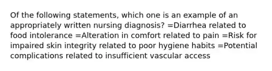 Of the following statements, which one is an example of an appropriately written nursing diagnosis? =Diarrhea related to food intolerance =Alteration in comfort related to pain =Risk for impaired skin integrity related to poor hygiene habits =Potential complications related to insufficient vascular access