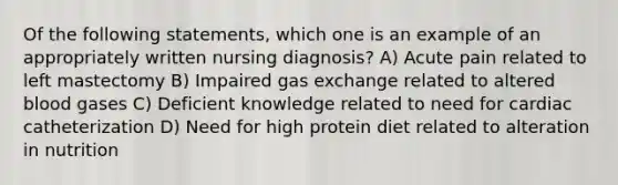 Of the following statements, which one is an example of an appropriately written nursing diagnosis? A) Acute pain related to left mastectomy B) Impaired gas exchange related to altered blood gases C) Deficient knowledge related to need for cardiac catheterization D) Need for high protein diet related to alteration in nutrition