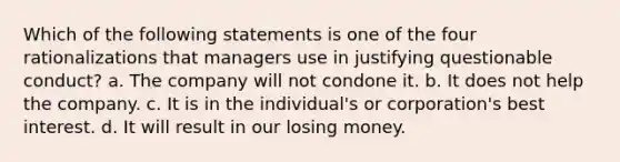 Which of the following statements is one of the four rationalizations that managers use in justifying questionable conduct? a. The company will not condone it. b. It does not help the company. c. It is in the individual's or corporation's best interest. d. It will result in our losing money.