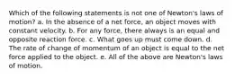 Which of the following statements is not one of Newton's laws of motion? a. In the absence of a net force, an object moves with constant velocity. b. For any force, there always is an equal and opposite reaction force. c. What goes up must come down. d. The rate of change of momentum of an object is equal to the net force applied to the object. e. All of the above are Newton's laws of motion.