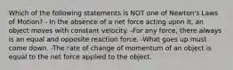 Which of the following statements is NOT one of Newton's Laws of Motion? - In the absence of a net force acting upon it, an object moves with constant velocity. -For any force, there always is an equal and opposite reaction force. -What goes up must come down. -The rate of change of momentum of an object is equal to the net force applied to the object.