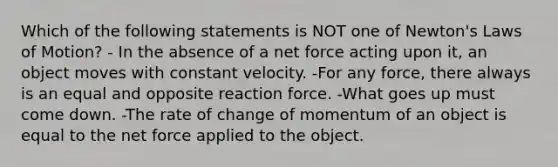 Which of the following statements is NOT one of Newton's Laws of Motion? - In the absence of a net force acting upon it, an object moves with constant velocity. -For any force, there always is an equal and opposite reaction force. -What goes up must come down. -The rate of change of momentum of an object is equal to the net force applied to the object.