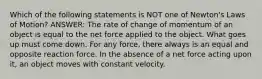 Which of the following statements is NOT one of Newton's Laws of Motion? ANSWER: The rate of change of momentum of an object is equal to the net force applied to the object. What goes up must come down. For any force, there always is an equal and opposite reaction force. In the absence of a net force acting upon it, an object moves with constant velocity.