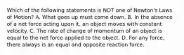 Which of the following statements is NOT one of Newton's Laws of Motion? A. What goes up must come down. B. In the absence of a net force acting upon it, an object moves with constant velocity. C. The rate of change of momentum of an object is equal to the net force applied to the object. D. For any force, there always is an equal and opposite reaction force.