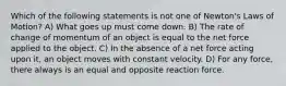 Which of the following statements is not one of Newton's Laws of Motion? A) What goes up must come down. B) The rate of change of momentum of an object is equal to the net force applied to the object. C) In the absence of a net force acting upon it, an object moves with constant velocity. D) For any force, there always is an equal and opposite reaction force.