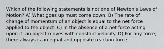 Which of the following statements is not one of Newton's Laws of Motion? A) What goes up must come down. B) The rate of change of momentum of an object is equal to the net force applied to the object. C) In the absence of a net force acting upon it, an object moves with constant velocity. D) For any force, there always is an equal and opposite reaction force.